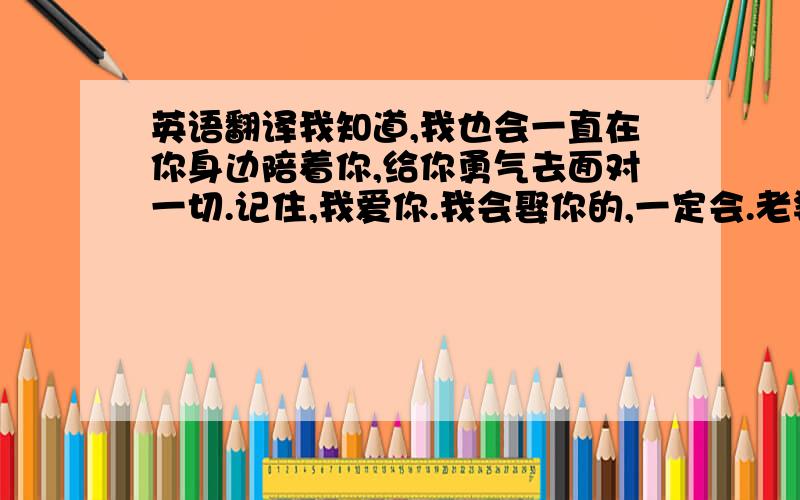 英语翻译我知道,我也会一直在你身边陪着你,给你勇气去面对一切.记住,我爱你.我会娶你的,一定会.老婆 我们永远在一起