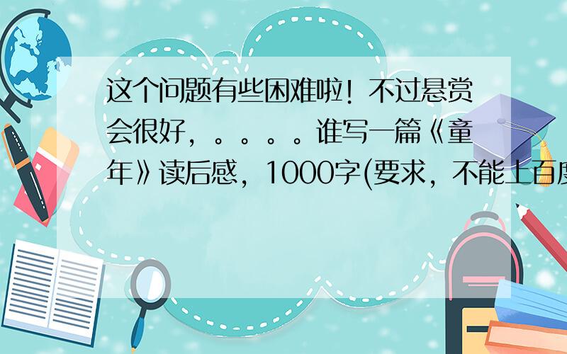 这个问题有些困难啦！不过悬赏会很好，。。。。谁写一篇《童年》读后感，1000字(要求，不能上百度查，因为我已经查过了)跪