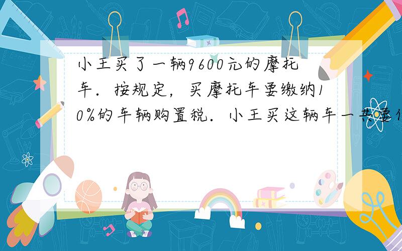 小王买了一辆9600元的摩托车．按规定，买摩托车要缴纳10%的车辆购置税．小王买这辆车一共要付多少元？