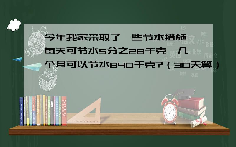 今年我家采取了一些节水措施,每天可节水5分之28千克,几个月可以节水840千克?（30天算）