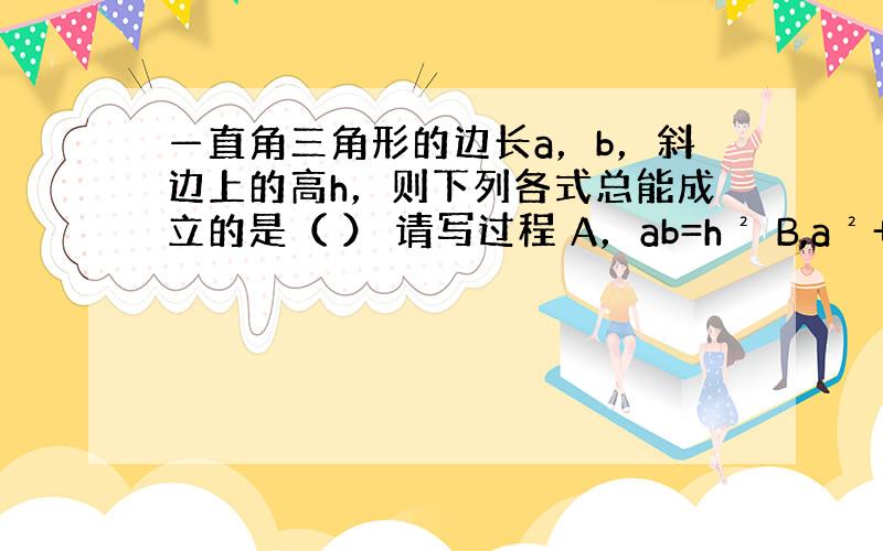 —直角三角形的边长a，b，斜边上的高h，则下列各式总能成立的是（ ） 请写过程 A，ab=h² B,a²+b²=2h²