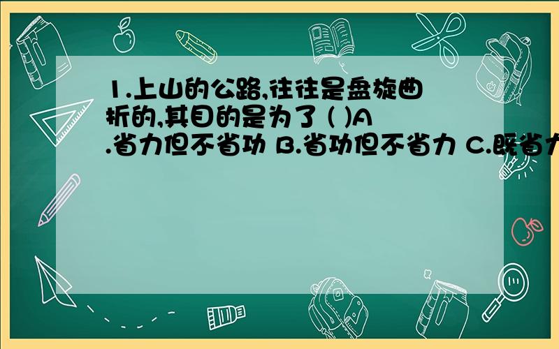 1.上山的公路,往往是盘旋曲折的,其目的是为了 ( )A.省力但不省功 B.省功但不省力 C.既省力又省功 D.延长了距