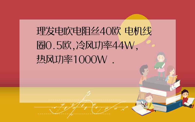 理发电吹电阻丝40欧 电机线圈0.5欧,冷风功率44W,热风功率1000W .