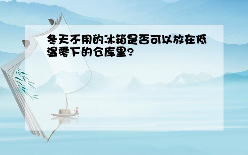 冬天不用的冰箱是否可以放在低温零下的仓库里?