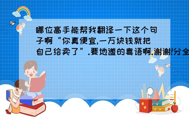 哪位高手能帮我翻译一下这个句子啊“你真便宜,一万块钱就把自己给卖了”.要地道的粤语啊.谢谢!分全给