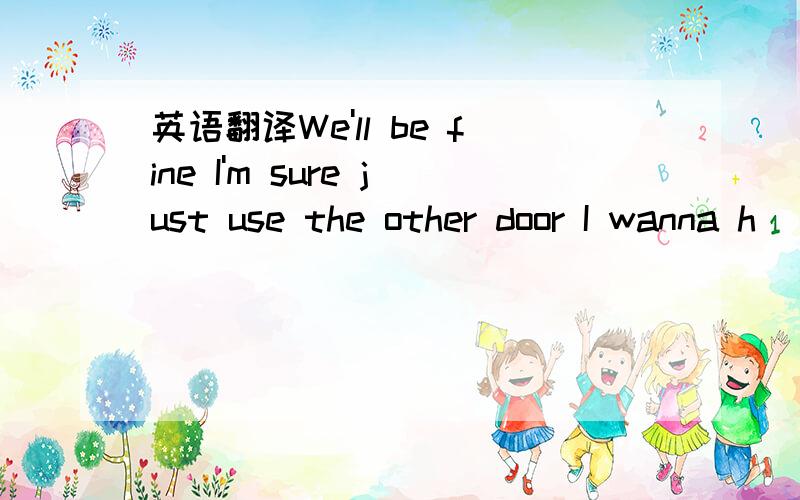 英语翻译We'll be fine I'm sure just use the other door I wanna h