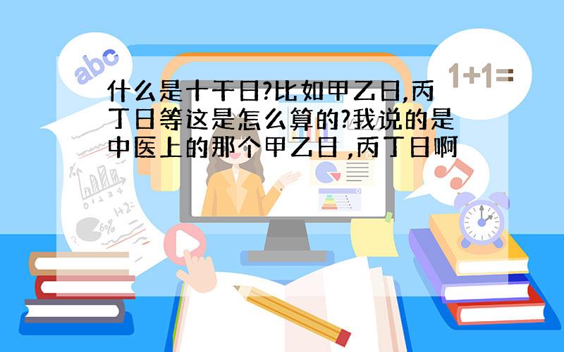 什么是十干日?比如甲乙日,丙丁日等这是怎么算的?我说的是中医上的那个甲乙日 ,丙丁日啊