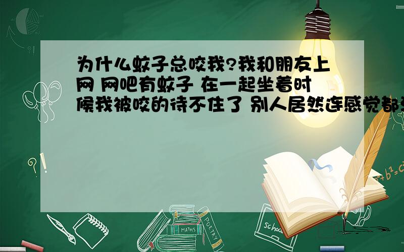 为什么蚊子总咬我?我和朋友上网 网吧有蚊子 在一起坐着时候我被咬的待不住了 别人居然连感觉都没!宿舍睡觉时,咬的我都睡不