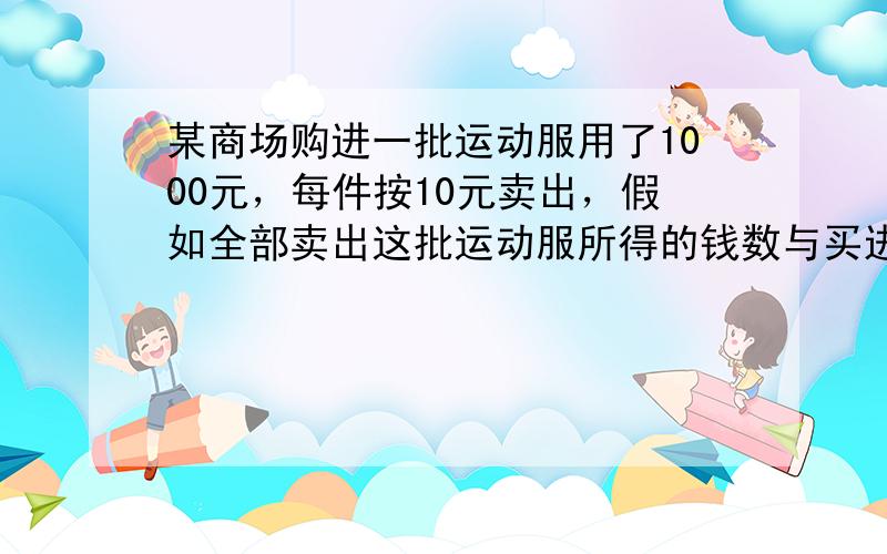 某商场购进一批运动服用了1000元，每件按10元卖出，假如全部卖出这批运动服所得的钱数与买进这批运动服所用的钱数的差就是