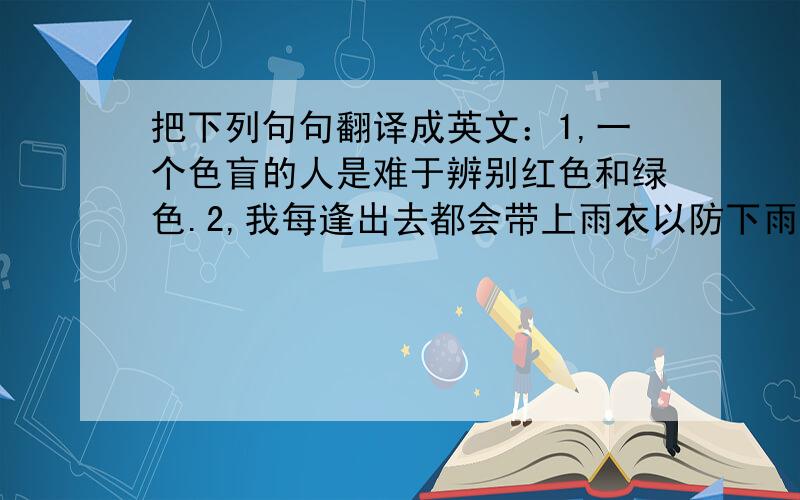 把下列句句翻译成英文：1,一个色盲的人是难于辨别红色和绿色.2,我每逢出去都会带上雨衣以防下雨.3,他的