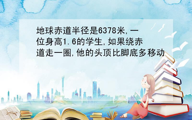 地球赤道半径是6378米,一位身高1.6的学生,如果绕赤道走一圈,他的头顶比脚底多移动