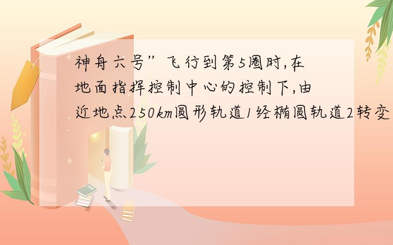 神舟六号”飞行到第5圈时,在地面指挥控制中心的控制下,由近地点250km圆形轨道1经椭圆轨道2转变到远地点350km的圆