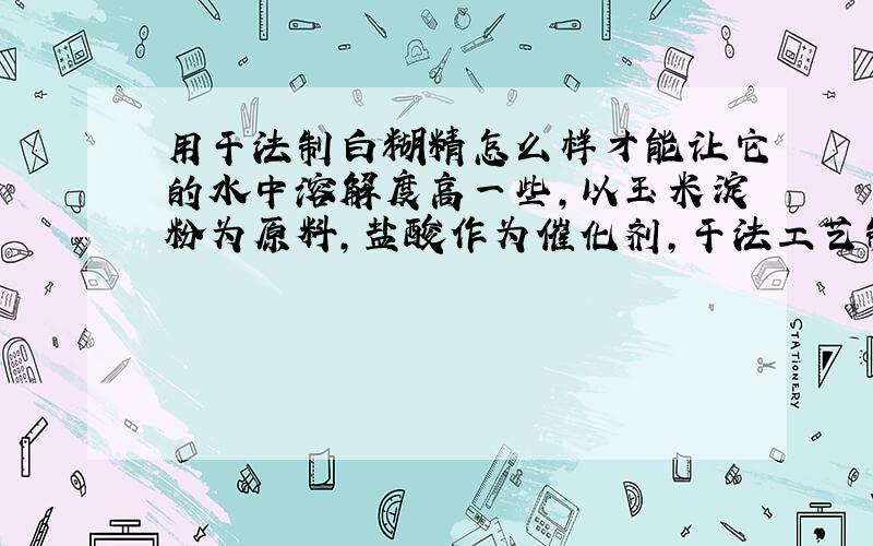 用干法制白糊精怎么样才能让它的水中溶解度高一些,以玉米淀粉为原料,盐酸作为催化剂,干法工艺制备白糊精