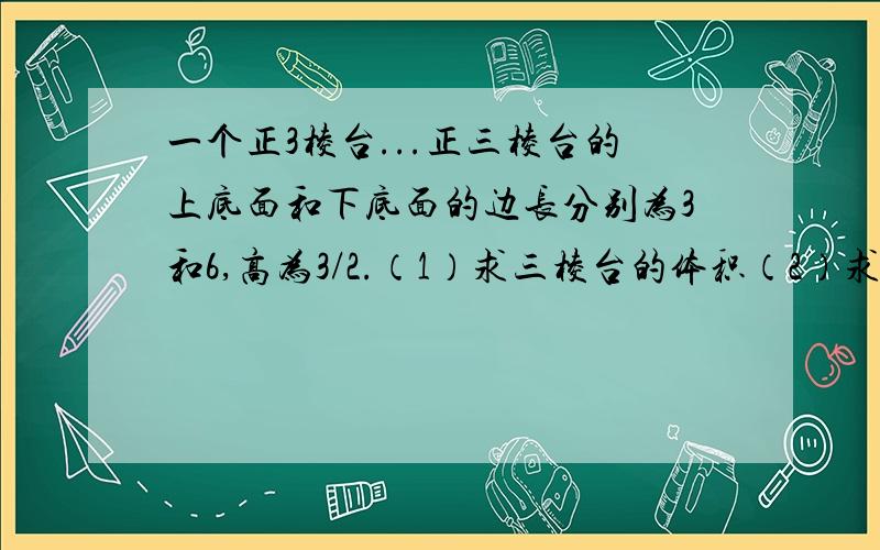 一个正3棱台...正三棱台的上底面和下底面的边长分别为3和6,高为3/2.（1）求三棱台的体积（2）求三棱台的侧面积