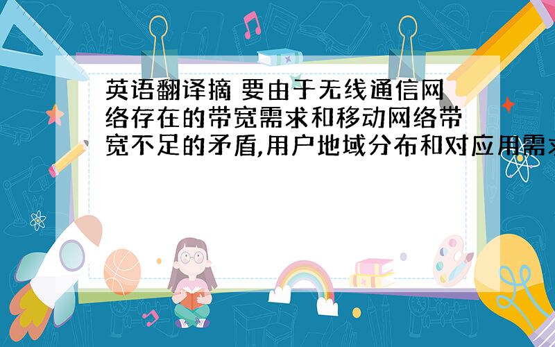 英语翻译摘 要由于无线通信网络存在的带宽需求和移动网络带宽不足的矛盾,用户地域分布和对应用需求不平衡的矛盾以及不同技术优