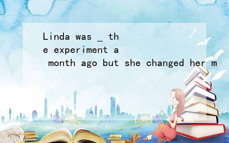 Linda was _ the experiment a month ago but she changed her m