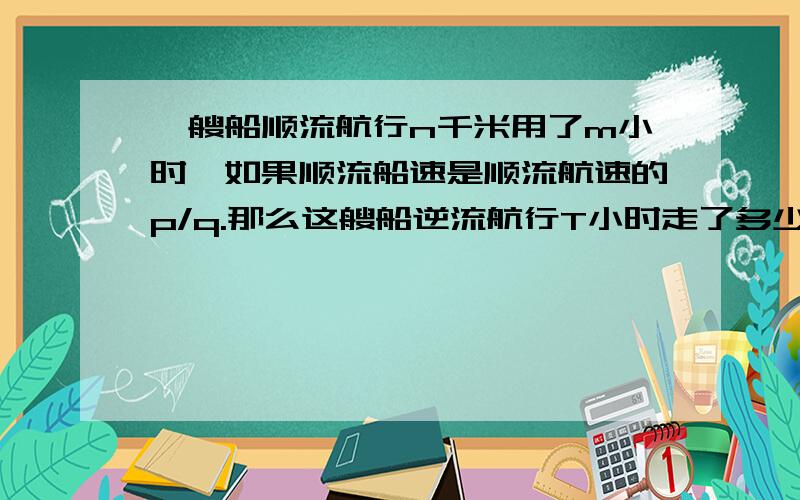 一艘船顺流航行n千米用了m小时,如果顺流船速是顺流航速的p/q.那么这艘船逆流航行T小时走了多少%C