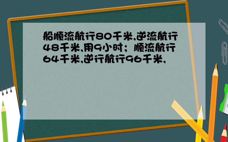 船顺流航行80千米,逆流航行48千米,用9小时；顺流航行64千米,逆行航行96千米,