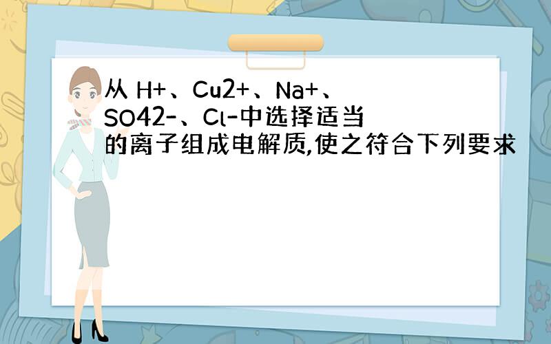 从 H+、Cu2+、Na+、SO42-、Cl-中选择适当的离子组成电解质,使之符合下列要求