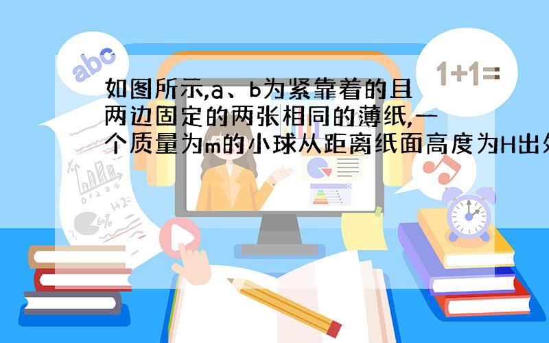 如图所示,a、b为紧靠着的且两边固定的两张相同的薄纸,一个质量为m的小球从距离纸面高度为H出处自由下落,恰好能穿破两张纸