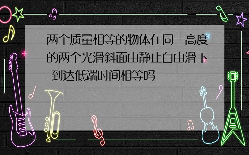 两个质量相等的物体在同一高度的两个光滑斜面由静止自由滑下 到达低端时间相等吗