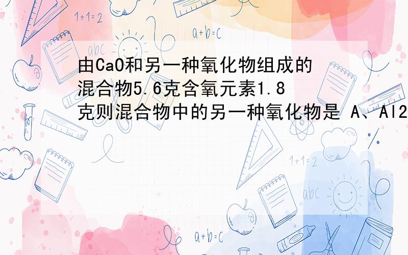 由CaO和另一种氧化物组成的混合物5.6克含氧元素1.8克则混合物中的另一种氧化物是 A、Al2O3 B、CuO C、M