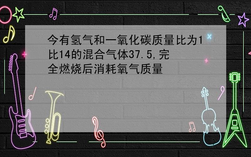 今有氢气和一氧化碳质量比为1比14的混合气体37.5,完全燃烧后消耗氧气质量