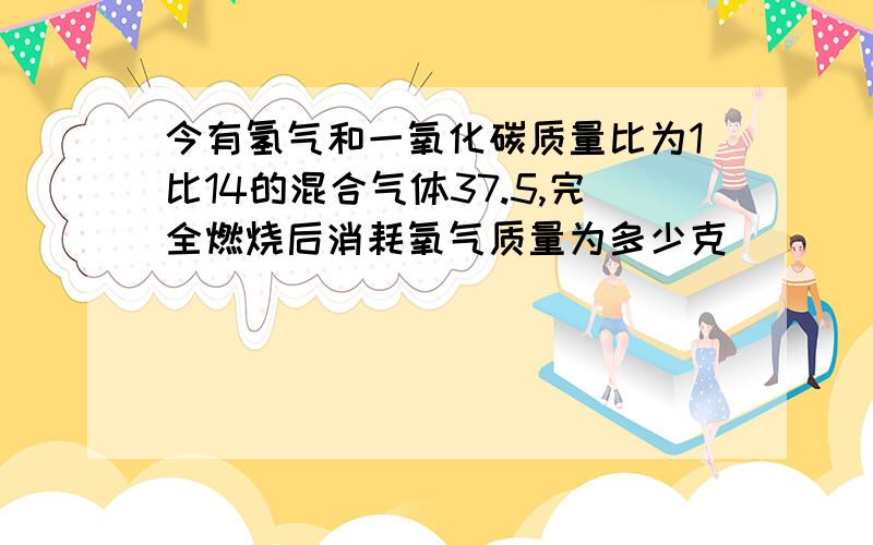 今有氢气和一氧化碳质量比为1比14的混合气体37.5,完全燃烧后消耗氧气质量为多少克