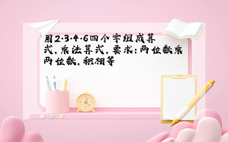 用2.3.4.6四个字组成算式,乘法算式,要求：两位数乘两位数,积相等