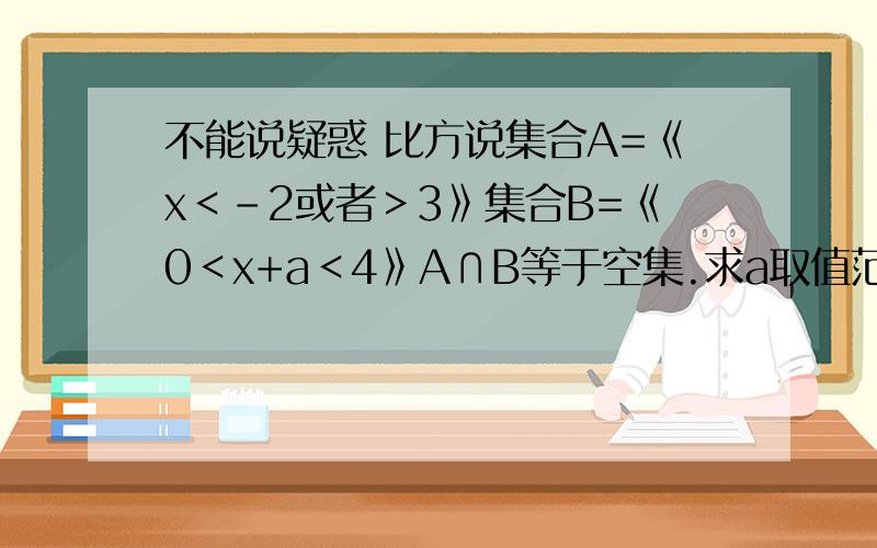 不能说疑惑 比方说集合A=《x＜-2或者＞3》集合B=《0＜x+a＜4》A∩B等于空集.求a取值范围就是弄不懂这一类题