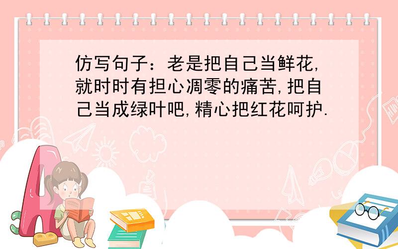 仿写句子：老是把自己当鲜花,就时时有担心凋零的痛苦,把自己当成绿叶吧,精心把红花呵护.