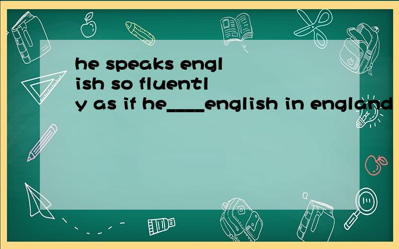 he speaks english so fluently as if he____english in england