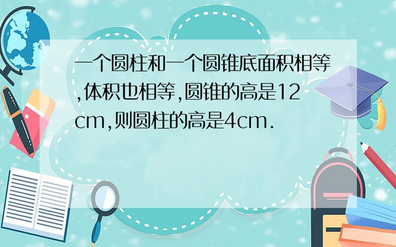 一个圆柱和一个圆锥底面积相等,体积也相等,圆锥的高是12cm,则圆柱的高是4cm.