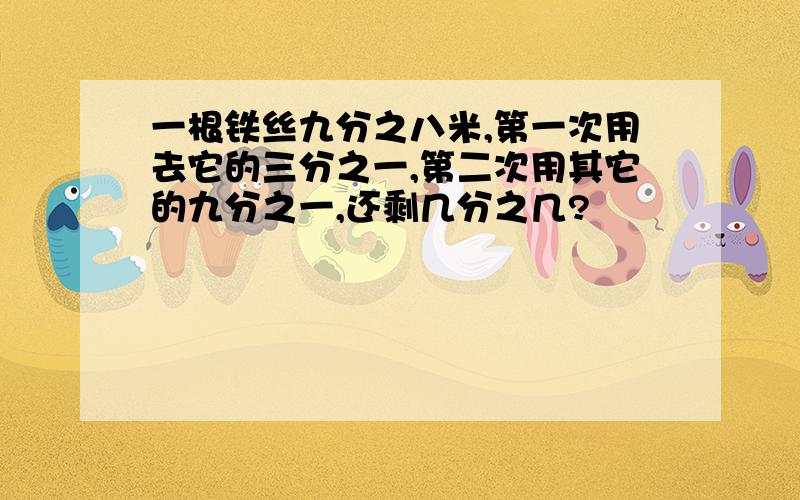 一根铁丝九分之八米,第一次用去它的三分之一,第二次用其它的九分之一,还剩几分之几?