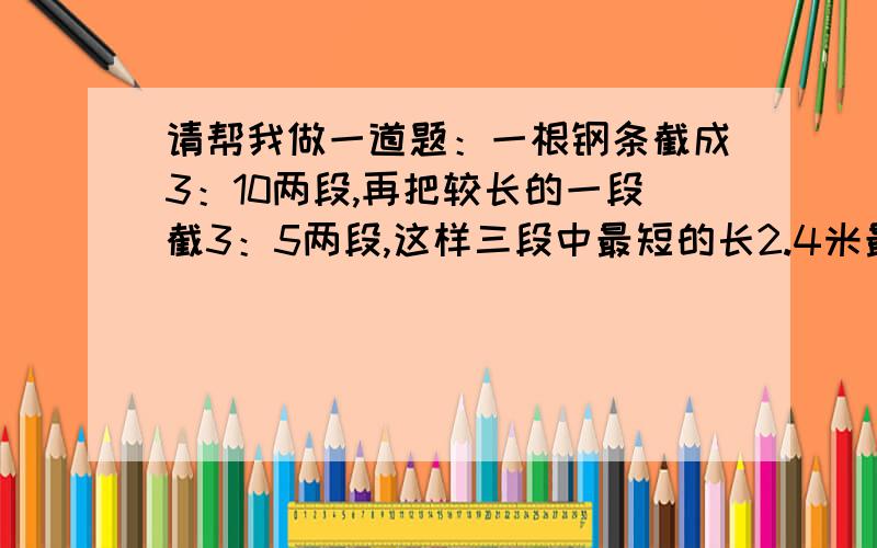 请帮我做一道题：一根钢条截成3：10两段,再把较长的一段截3：5两段,这样三段中最短的长2.4米最