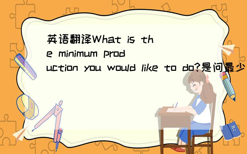 英语翻译What is the minimum production you would like to do?是问最少