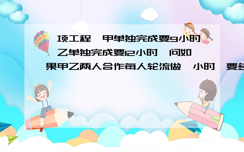 一项工程,甲单独完成要9小时,乙单独完成要12小时,问如果甲乙两人合作每人轮流做一小时,要多少小时...