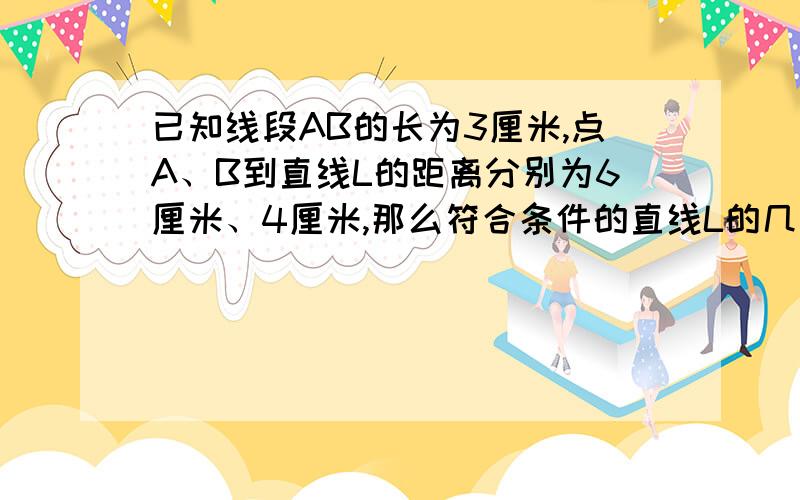 已知线段AB的长为3厘米,点A、B到直线L的距离分别为6厘米、4厘米,那么符合条件的直线L的几条?请画出示意图,并加以说