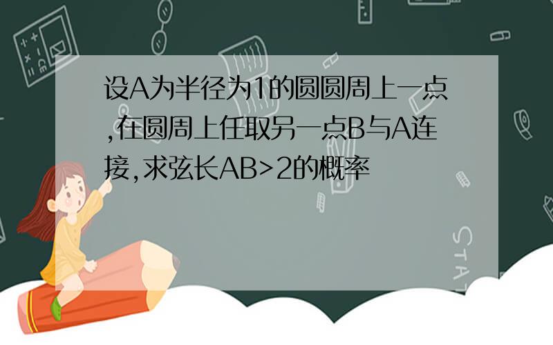 设A为半径为1的圆圆周上一点,在圆周上任取另一点B与A连接,求弦长AB>2的概率