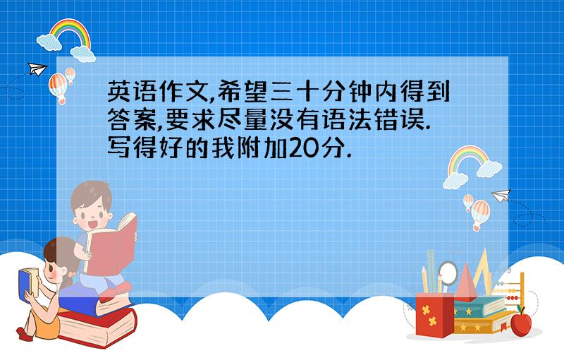 英语作文,希望三十分钟内得到答案,要求尽量没有语法错误.写得好的我附加20分.