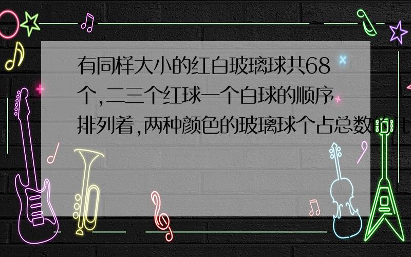 有同样大小的红白玻璃球共68个,二三个红球一个白球的顺序排列着,两种颜色的玻璃球个占总数的几分之几?第63个玻璃球是什么