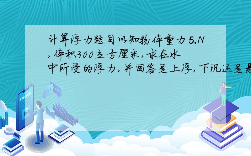 计算浮力题目以知物体重力⒌N,体积300立方厘米,求在水中所受的浮力,并回答是上浮,下沉还是悬浮