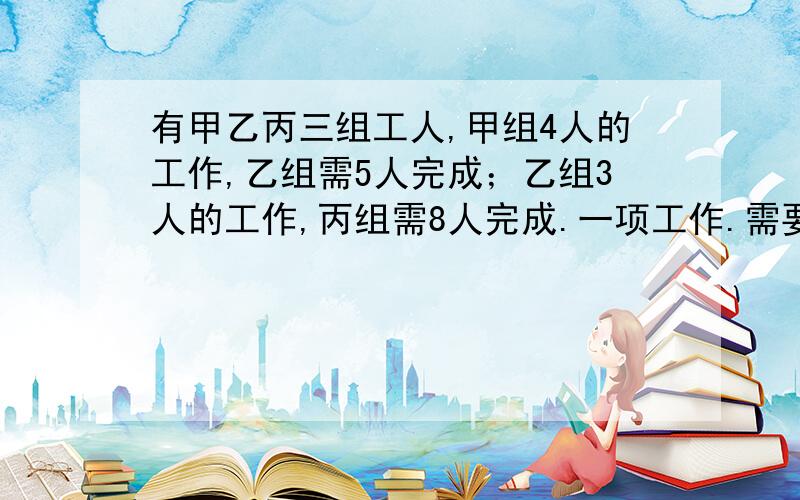 有甲乙丙三组工人,甲组4人的工作,乙组需5人完成；乙组3人的工作,丙组需8人完成.一项工作.需要甲组13人,乙组15人合