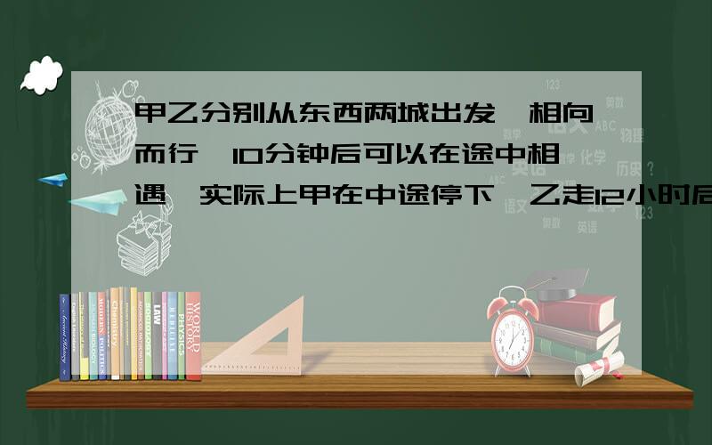 甲乙分别从东西两城出发,相向而行,10分钟后可以在途中相遇,实际上甲在中途停下,乙走12小时后与甲相遇,