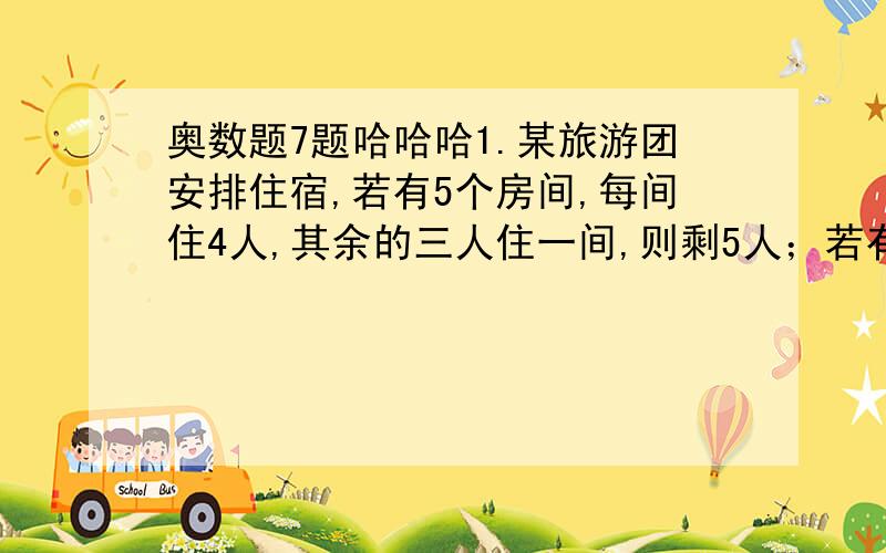 奥数题7题哈哈哈1.某旅游团安排住宿,若有5个房间,每间住4人,其余的三人住一间,则剩5人；若有2个房间,每间住4人,其