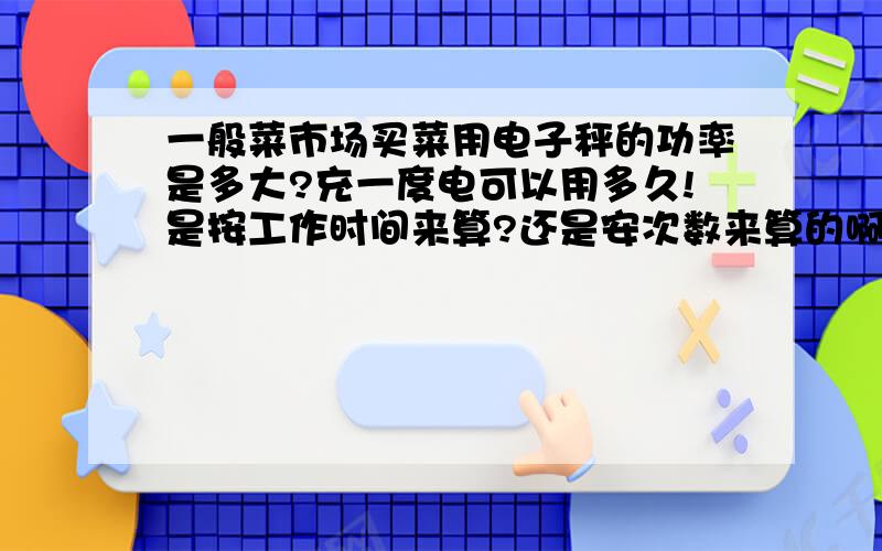 一般菜市场买菜用电子秤的功率是多大?充一度电可以用多久!是按工作时间来算?还是安次数来算的啊?