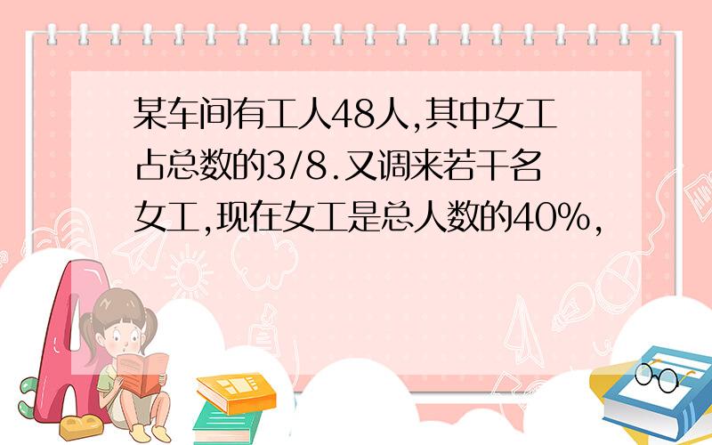 某车间有工人48人,其中女工占总数的3/8.又调来若干名女工,现在女工是总人数的40%,