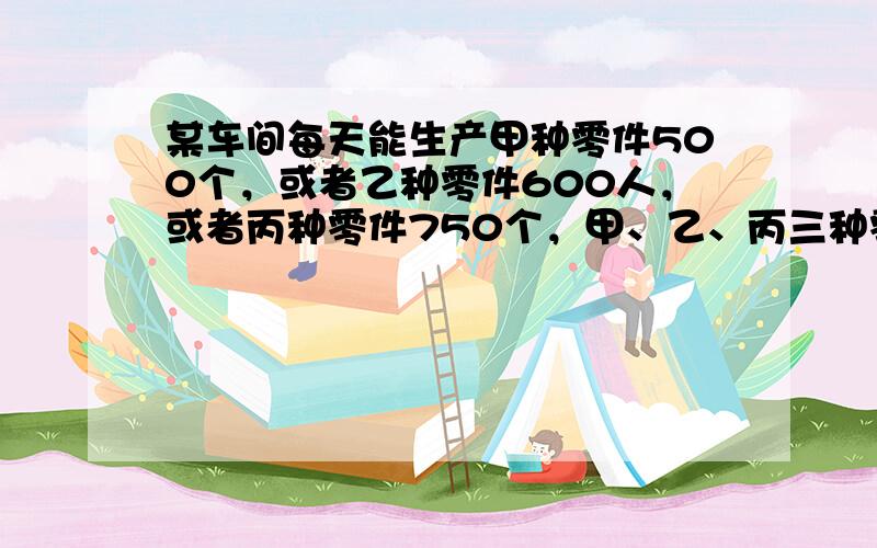 某车间每天能生产甲种零件500个，或者乙种零件600人，或者丙种零件750个，甲、乙、丙三种零件各一个配成一套，现要在3