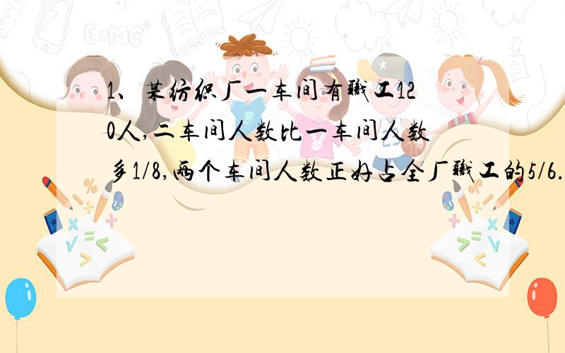 1、某纺织厂一车间有职工120人,二车间人数比一车间人数多1/8,两个车间人数正好占全厂职工的5/6.这个