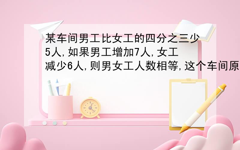 某车间男工比女工的四分之三少5人,如果男工增加7人,女工减少6人,则男女工人数相等,这个车间原来男女工